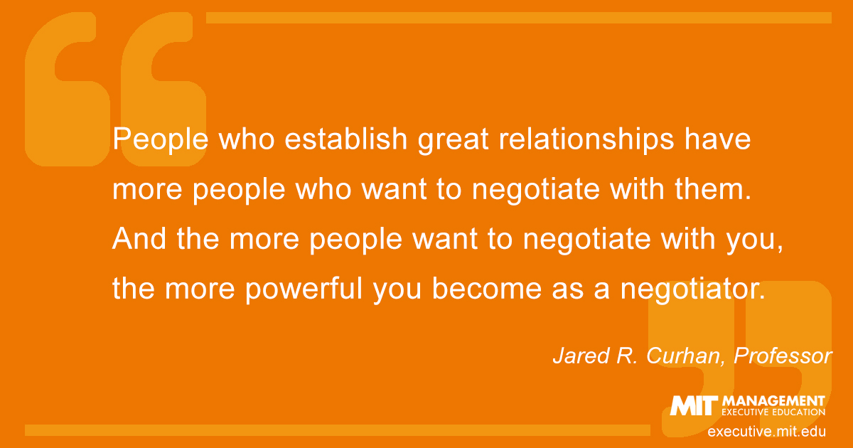People who establish great relationships have more people who want to negotiate with them. And the more people want to negotiate with you, the more powerful you become as a negotiator.