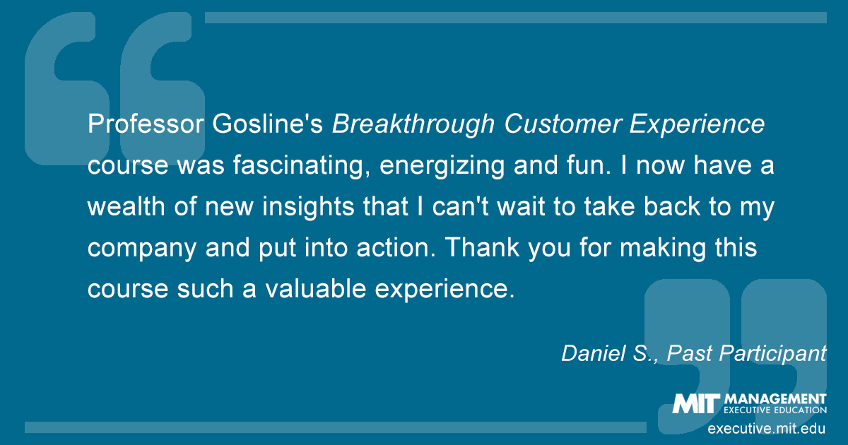 Professor Gosline's Breakthrough Customer Experience course was fascinating, energizing and fun. I now have a wealth of new insights that I can't wait to take back to my company and put into action. Thank you for making this course such a valuable experience.