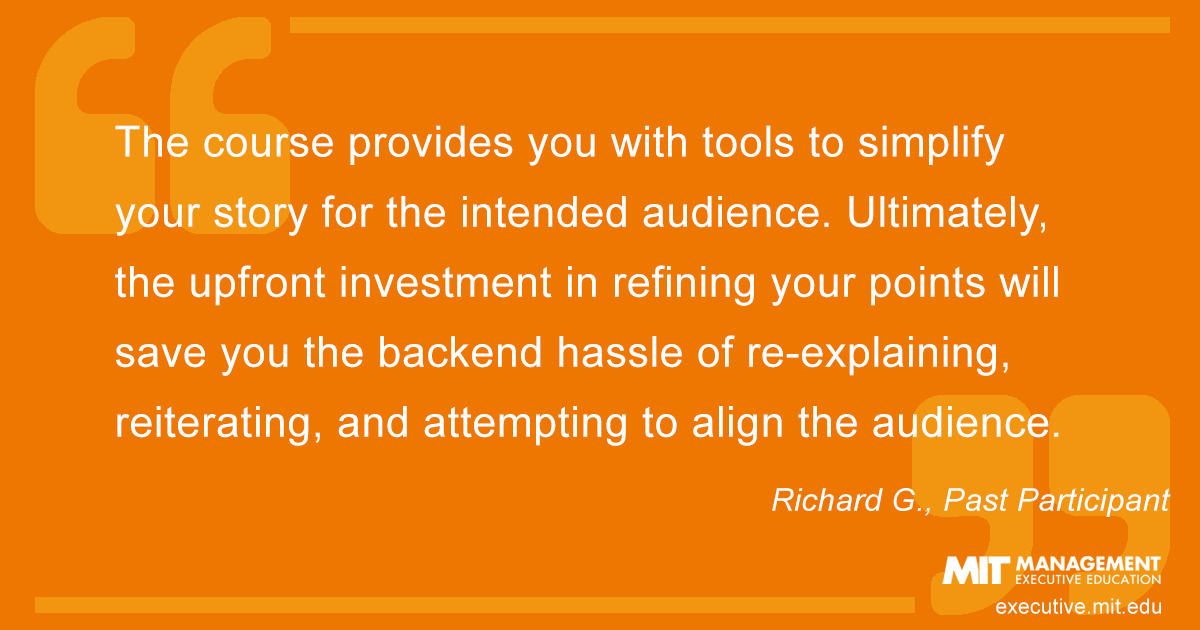 The course provides you with tools to simplify your story for the intended audience. Ultimately, the upfront investment in refining your points will save you the backend hassle of re-explaining, reiterating, and attempting to align the audience.
