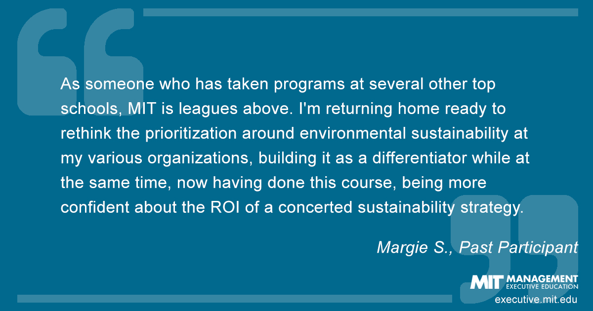 As someone who has taken programs at several other top schools, MIT is leagues above. I'm returning home ready to rethink the prioritization around environmental sustainability at my various organizations, building it as a differentiator while at the same time, now having done this course, being more confident about the ROI of a concerted sustainability strategy.