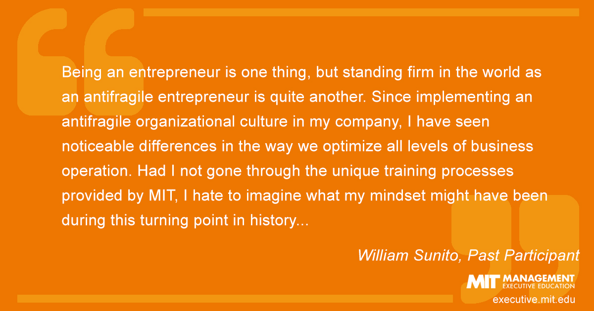 Being an entrepreneur is one thing, but standing firm in the world as an antifragile entrepreneur is quite another. Since implementing an antifragile organizational culture in my company, I have seen noticeable differences in the way we optimize all levels of business operation. Had I not gone through the unique training processes provided by MIT, I hate to imagine what my mindset might have been during this turning point in history...