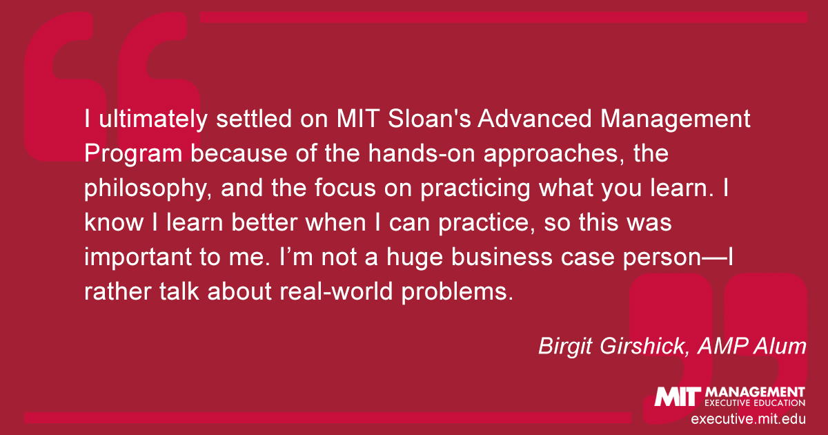 I ultimately settled on MIT Sloan's Advanced Management Program because of the hands-on approaches, the philosophy, and the focus on practicing what you learn. I know I learn better when I can practice, so this was important to me. I’m not a huge business case person—I rather talk about real-world problems.